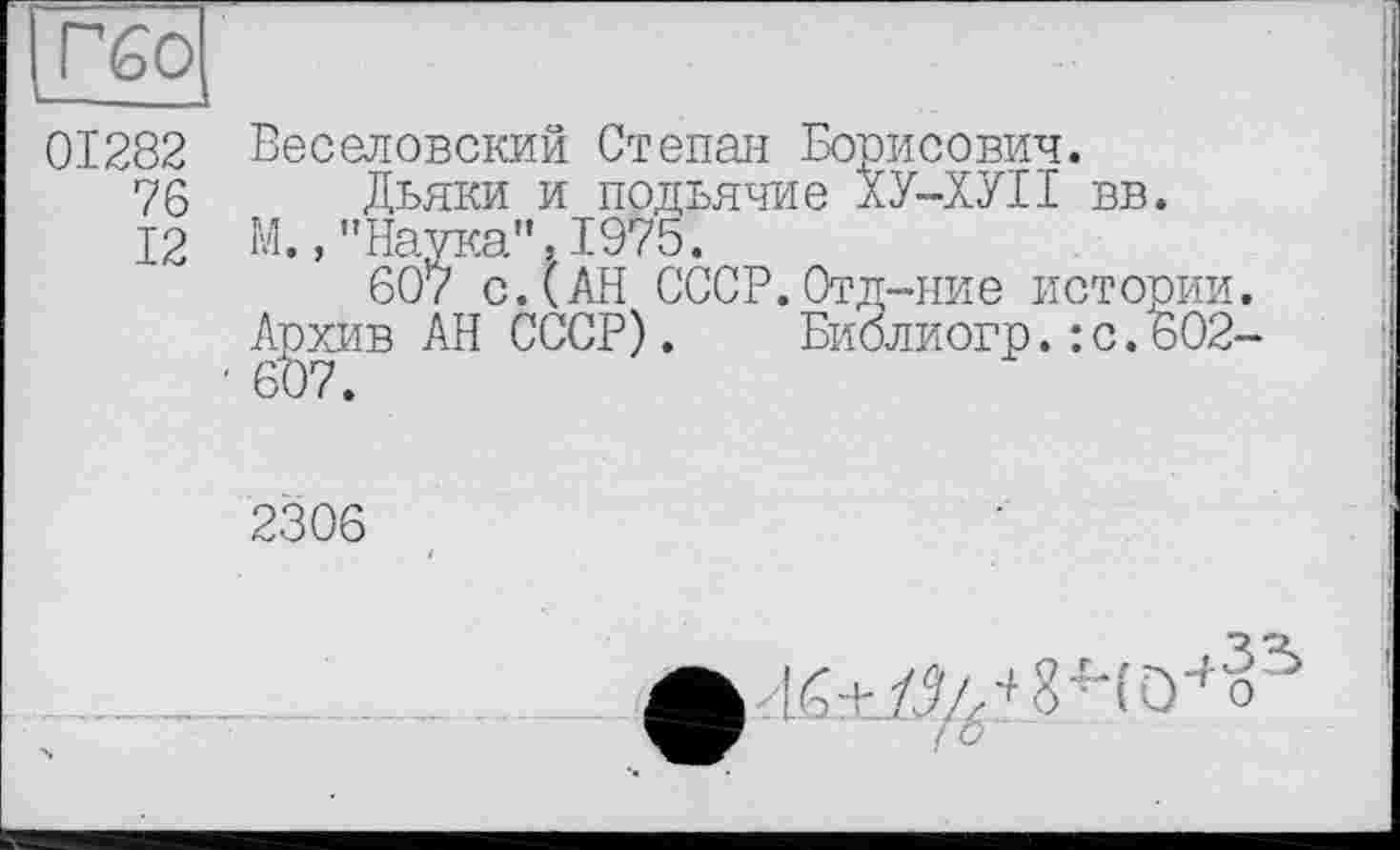 ﻿Гбо
01282 Веселовский Степан Борисович.
76 Дьяки и подьячие ХУ-ХУІІ вв.
12 М.,"Наука”, 1975.
607 сДАН СССР. Отд-ние истории.
AgxiiB АН СССР). Библиогр.:с.602-
2306